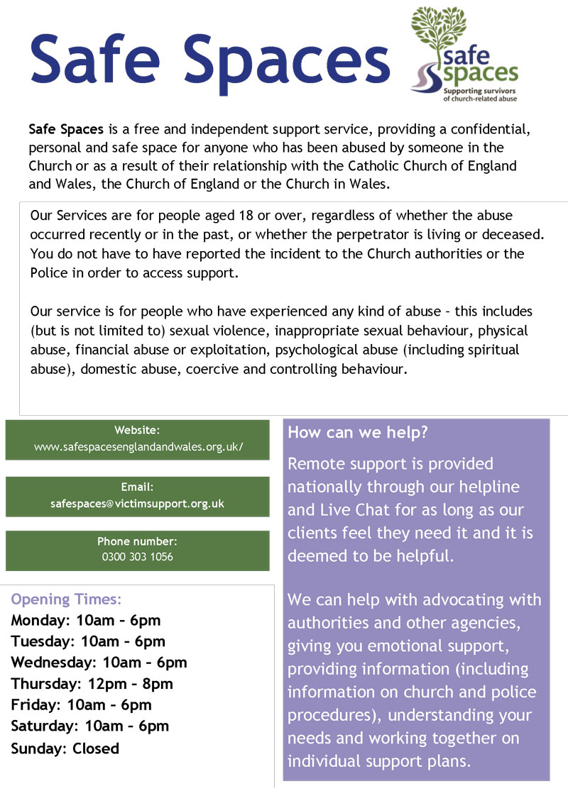Safe Spaces is a free and independent support service, providing a confidential, personal and safe space for anyone who has been abused by someone in the Church or as a result of their relationship with the Catholic Church of England and Wales, the Church of England or the Church in Wales.www.safespacesenglandandwales.org.uk/